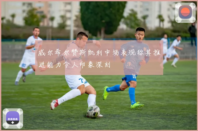威尔希尔赞斯凯利中场表现称其推进能力令人印象深刻