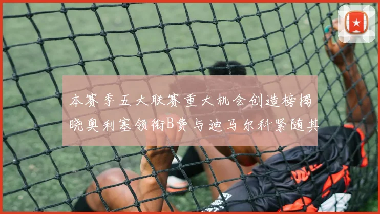 本赛季五大联赛重大机会创造榜揭晓奥利塞领衔B费与迪马尔科紧随其后