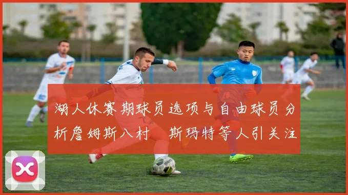 湖人休赛期球员选项与自由球员分析詹姆斯八村塁斯玛特等人引关注