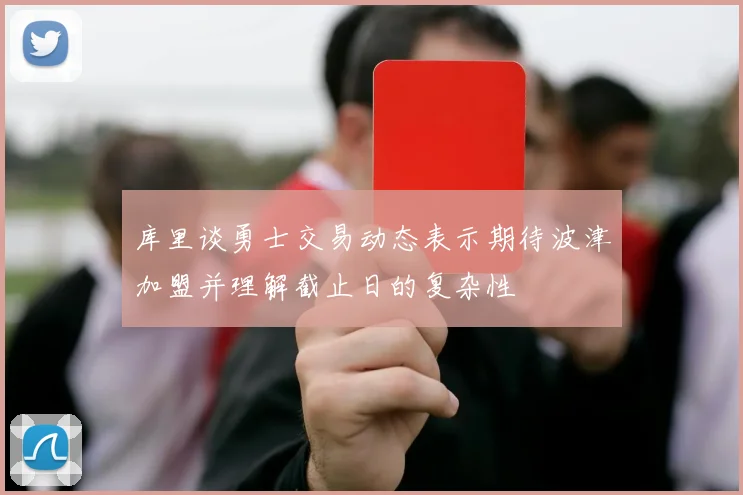 库里谈勇士交易动态表示期待波津加盟并理解截止日的复杂性