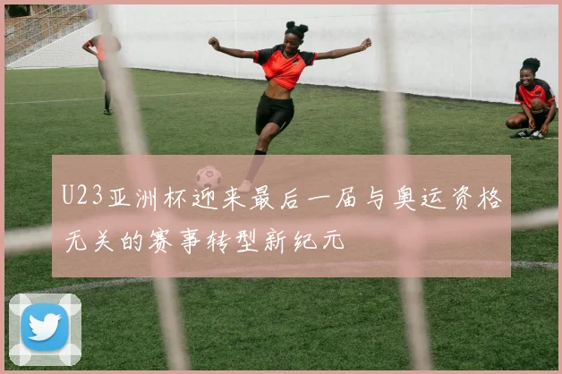 U23亚洲杯迎来最后一届与奥运资格无关的赛事转型新纪元
