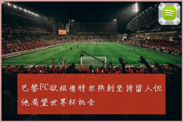 巴黎FC欲租借特尔热刺坚持留人但他渴望世界杯机会