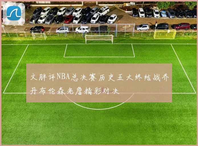 文胖评NBA总决赛历史五大终结战乔丹布伦森老詹精彩对决