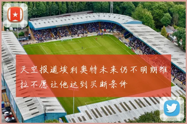 天空报道埃利奥特未来仍不明朗维拉不愿让他达到买断条件