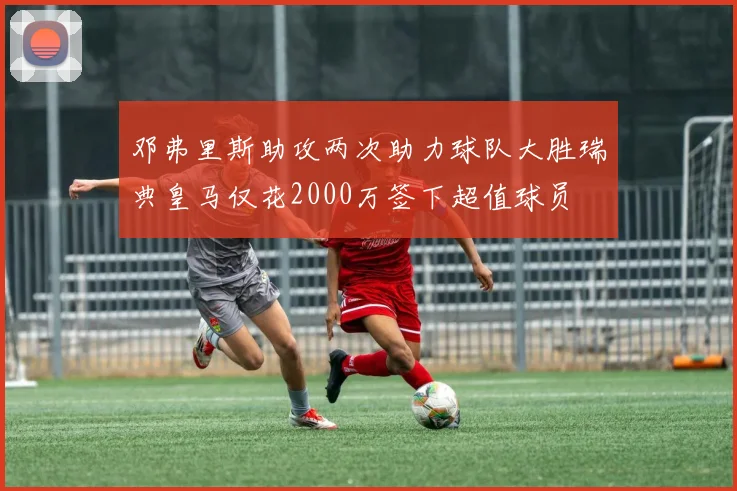 邓弗里斯助攻两次助力球队大胜瑞典皇马仅花2000万签下超值球员