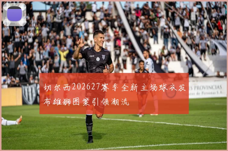 切尔西202627赛季全新主场球衣发布雄狮图案引领潮流