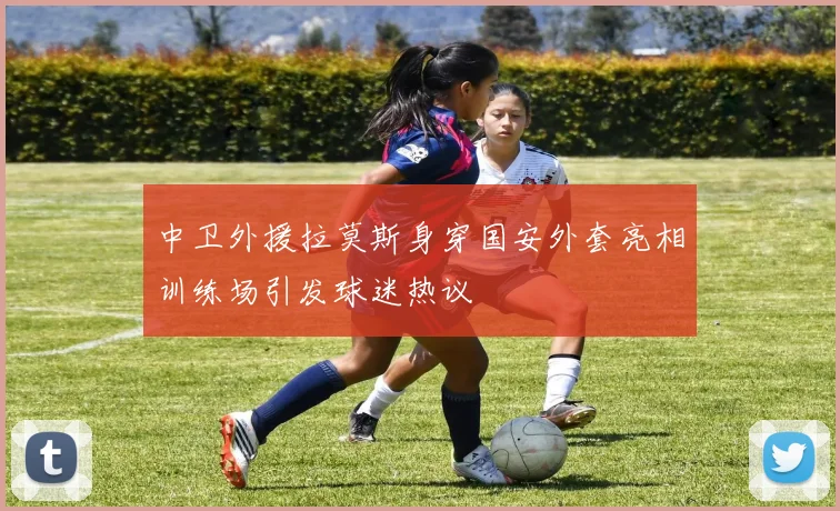中卫外援拉莫斯身穿国安外套亮相训练场引发球迷热议
