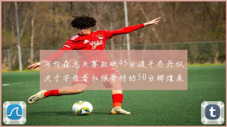 布伦森总决赛狂砍45分追平乔丹仅次于字母哥和佩蒂特的50分辉煌表现