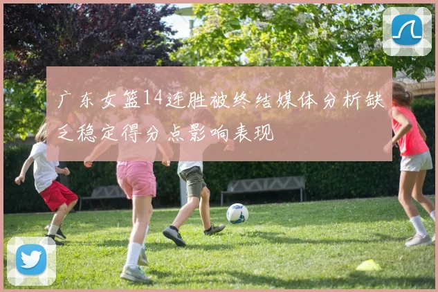 广东女篮14连胜被终结媒体分析缺乏稳定得分点影响表现