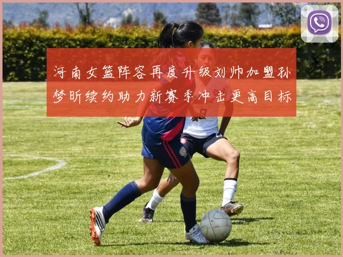 河南女篮阵容再度升级刘帅加盟孙梦昕续约助力新赛季冲击更高目标
