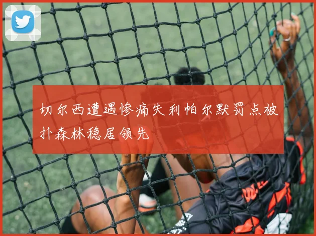 切尔西遭遇惨痛失利帕尔默罚点被扑森林稳居领先
